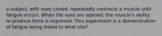 a subject, with eyes closed, repeatedly contracts a muscle until fatigue occurs. When the eyes are opened, the muscle's ability to produce force is improved. This experiment is a demonstration of fatigue being linked to what site?