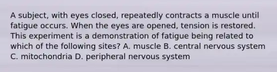 A subject, with eyes closed, repeatedly contracts a muscle until fatigue occurs. When the eyes are opened, tension is restored. This experiment is a demonstration of fatigue being related to which of the following sites? A. muscle B. central nervous system C. mitochondria D. peripheral nervous system