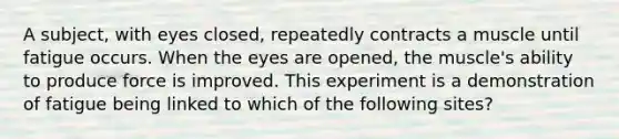 A subject, with eyes closed, repeatedly contracts a muscle until fatigue occurs. When the eyes are opened, the muscle's ability to produce force is improved. This experiment is a demonstration of fatigue being linked to which of the following sites?