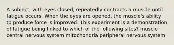 A subject, with eyes closed, repeatedly contracts a muscle until fatigue occurs. When the eyes are opened, the muscle's ability to produce force is improved. This experiment is a demonstration of fatigue being linked to which of the following sites? muscle central nervous system mitochondria peripheral nervous system