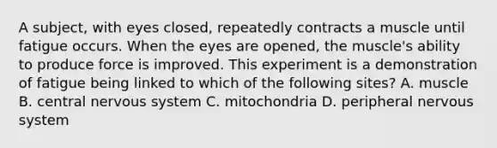 A subject, with eyes closed, repeatedly contracts a muscle until fatigue occurs. When the eyes are opened, the muscle's ability to produce force is improved. This experiment is a demonstration of fatigue being linked to which of the following sites? A. muscle B. central nervous system C. mitochondria D. peripheral nervous system