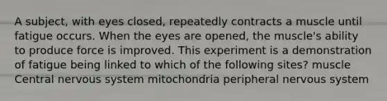 A subject, with eyes closed, repeatedly contracts a muscle until fatigue occurs. When the eyes are opened, the muscle's ability to produce force is improved. This experiment is a demonstration of fatigue being linked to which of the following sites? muscle Central nervous system mitochondria peripheral nervous system