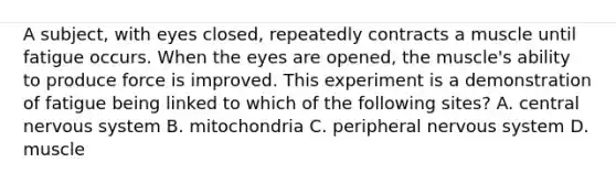 A subject, with eyes closed, repeatedly contracts a muscle until fatigue occurs. When the eyes are opened, the muscle's ability to produce force is improved. This experiment is a demonstration of fatigue being linked to which of the following sites? A. central nervous system B. mitochondria C. peripheral nervous system D. muscle
