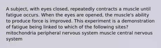 A subject, with eyes closed, repeatedly contracts a muscle until fatigue occurs. When the eyes are opened, the muscle's ability to produce force is improved. This experiment is a demonstration of fatigue being linked to which of the following sites? mitochondria peripheral nervous system muscle central nervous system