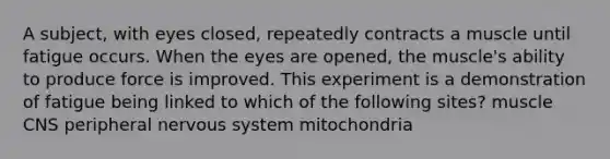 A subject, with eyes closed, repeatedly contracts a muscle until fatigue occurs. When the eyes are opened, the muscle's ability to produce force is improved. This experiment is a demonstration of fatigue being linked to which of the following sites? muscle CNS peripheral nervous system mitochondria