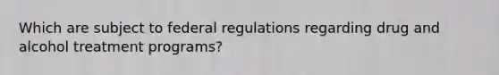 Which are subject to federal regulations regarding drug and alcohol treatment programs?