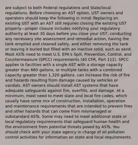 are subject to both Federal regulations and State/local regulations. Before choosing an AST option, UST owners and operators should keep the following in mind: Replacing an existing UST with an AST still requires closing the existing UST properly—proper closure includes notifying your regulatory authority at least 30 days before you close your UST, conducting any necessary site assessment and remedial action, having the tank emptied and cleaned safely, and either removing the tank or leaving it buried but filled with an inactive solid, such as sand. Most ASTs need to meet U.S. EPA's Spill, Prevention, Control, and Countermeasure (SPCC) requirements (40 CFR, Part 112). SPCC applies to facilities with a single AST with a storage capacity greater than 660 gallons, or multiple tanks with a combined capacity greater than 1,320 gallons. can increase the risk of fire and hazards resulting from damage caused by vehicles or vandals. AST owners should install AST systems that have adequate safeguards against fire, overfills, and damage. At a minimum, most need to meet state and local fire codes, which usually have some mix of construction, installation, operation and maintenance requirements that are intended to prevent fires and other hazards that can come from mismanaged or substandard ASTs. Some may need to meet additional state or local regulatory requirements that safeguard human health and the environment from potential threats posed by ASTs. You should check with your state agency in charge of oil pollution control activities for information on state and local requirements.