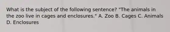 What is the subject of the following sentence? "The animals in the zoo live in cages and enclosures." A. Zoo B. Cages C. Animals D. Enclosures