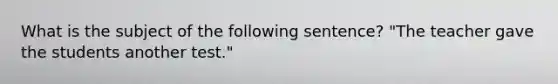 What is the subject of the following sentence? "The teacher gave the students another test."