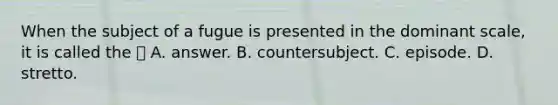 When the subject of a fugue is presented in the dominant scale, it is called the  A. answer. B. countersubject. C. episode. D. stretto.