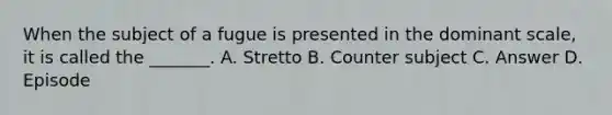 When the subject of a fugue is presented in the dominant scale, it is called the _______. A. Stretto B. Counter subject C. Answer D. Episode