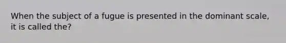 When the subject of a fugue is presented in the dominant scale, it is called the?