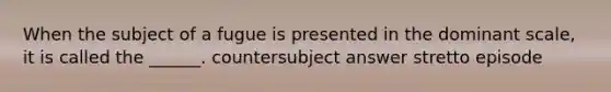 When the subject of a fugue is presented in the dominant scale, it is called the ______. countersubject answer stretto episode