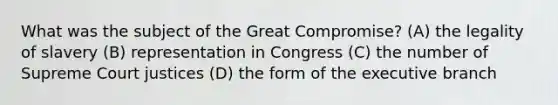 What was the subject of the Great Compromise? (A) the legality of slavery (B) representation in Congress (C) the number of Supreme Court justices (D) the form of <a href='https://www.questionai.com/knowledge/kBllUhZHhd-the-executive-branch' class='anchor-knowledge'>the executive branch</a>