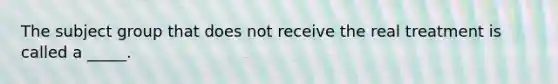 The subject group that does not receive the real treatment is called a _____.