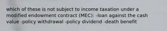 which of these is not subject to income taxation under a modified endowment contract (MEC): -loan against the cash value -policy withdrawal -policy dividend -death benefit