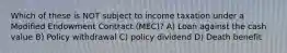 Which of these is NOT subject to income taxation under a Modified Endowment Contract (MEC)? A) Loan against the cash value B) Policy withdrawal C) policy dividend D) Death benefit