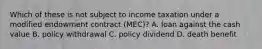 Which of these is not subject to income taxation under a modified endowment contract (MEC)? A. loan against the cash value B. policy withdrawal C. policy dividend D. death benefit