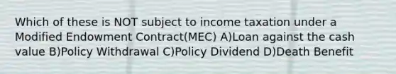 Which of these is NOT subject to income taxation under a Modified Endowment Contract(MEC) A)Loan against the cash value B)Policy Withdrawal C)Policy Dividend D)Death Benefit