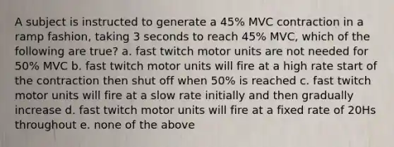 A subject is instructed to generate a 45% MVC contraction in a ramp fashion, taking 3 seconds to reach 45% MVC, which of the following are true? a. fast twitch motor units are not needed for 50% MVC b. fast twitch motor units will fire at a high rate start of the contraction then shut off when 50% is reached c. fast twitch motor units will fire at a slow rate initially and then gradually increase d. fast twitch motor units will fire at a fixed rate of 20Hs throughout e. none of the above