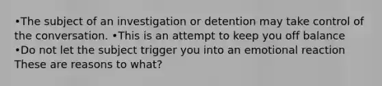 •The subject of an investigation or detention may take control of the conversation. •This is an attempt to keep you off balance •Do not let the subject trigger you into an emotional reaction These are reasons to what?