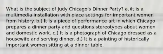 What is the subject of Judy Chicago's Dinner Party? a.)It is a multimedia installation with place settings for important women from history. b.) It is a piece of performance art in which Chicago prepares a dinner party and questions stereotypes about women and domestic work. c.) It is a photograph of Chicago dressed as a housewife and serving dinner. d.) It is a painting of historically important women sitting at a dinner table.