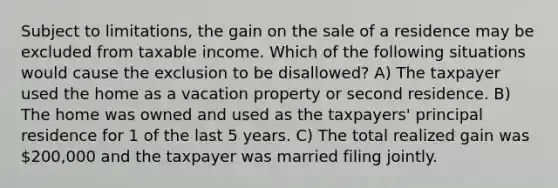 Subject to limitations, the gain on the sale of a residence may be excluded from taxable income. Which of the following situations would cause the exclusion to be disallowed? A) The taxpayer used the home as a vacation property or second residence. B) The home was owned and used as the taxpayers' principal residence for 1 of the last 5 years. C) The total realized gain was 200,000 and the taxpayer was married filing jointly.