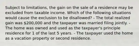 Subject to limitations, the gain on the sale of a residence may be excluded from taxable income. Which of the following situations would cause the exclusion to be disallowed? - The total realized gain was 200,000 and the taxpayer was married filing jointly. - The home was owned and used as the taxpayer's principle residence for 1 of the last 5 years. - The taxpayer used the home as a vacation property or second residence.