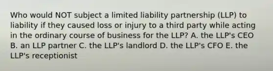 Who would NOT subject a limited liability partnership​ (LLP) to liability if they caused loss or injury to a third party while acting in the ordinary course of business for the​ LLP? A. the​ LLP's CEO B. an LLP partner C. the​ LLP's landlord D. the​ LLP's CFO E. the​ LLP's receptionist