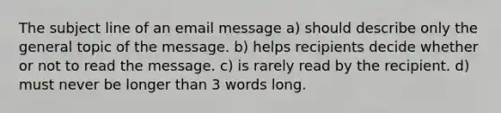 The subject line of an email message a) should describe only the general topic of the message. b) helps recipients decide whether or not to read the message. c) is rarely read by the recipient. d) must never be longer than 3 words long.