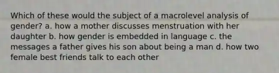 Which of these would the subject of a macrolevel analysis of gender? a. how a mother discusses menstruation with her daughter b. how gender is embedded in language c. the messages a father gives his son about being a man d. how two female best friends talk to each other