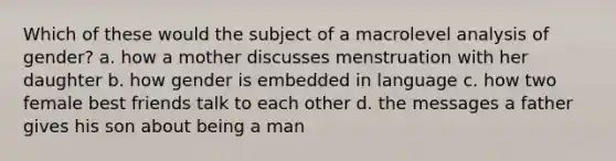 Which of these would the subject of a macrolevel analysis of gender?​ a. ​how a mother discusses menstruation with her daughter b. ​how gender is embedded in language c. ​how two female best friends talk to each other d. ​the messages a father gives his son about being a man