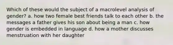 Which of these would the subject of a macrolevel analysis of gender?​ a. ​how two female best friends talk to each other b. ​the messages a father gives his son about being a man c. ​how gender is embedded in language d. ​how a mother discusses menstruation with her daughter