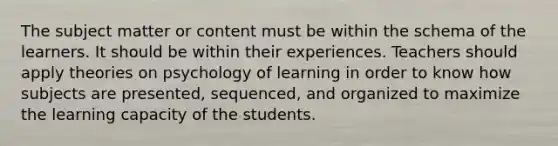 The subject matter or content must be within the schema of the learners. It should be within their experiences. Teachers should apply theories on psychology of learning in order to know how subjects are presented, sequenced, and organized to maximize the learning capacity of the students.