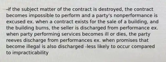 -if the subject matter of the contract is destroyed, the contract becomes impossible to perform and a party's nonperformance is excused ex. when a contract exists for the sale of a building, and the building burns, the seller is discharged from performance ex. when party performing services becomes ill or dies, the party reeves discharge from performances ex. when promises that become illegal is also discharged -less likely to occur compared to impracticability