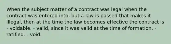 When the subject matter of a contract was legal when the contract was entered into, but a law is passed that makes it illegal, then at the time the law becomes effective the contract is - voidable. - valid, since it was valid at the time of formation. - ratified. - void.