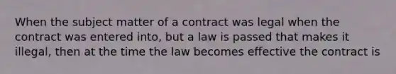 When the subject matter of a contract was legal when the contract was entered into, but a law is passed that makes it illegal, then at the time the law becomes effective the contract is