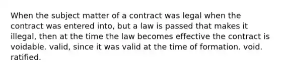 When the subject matter of a contract was legal when the contract was entered into, but a law is passed that makes it illegal, then at the time the law becomes effective the contract is voidable. valid, since it was valid at the time of formation. void. ratified.