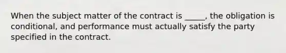 When the subject matter of the contract is _____, the obligation is conditional, and performance must actually satisfy the party specified in the contract.