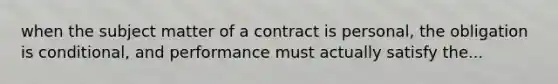 when the subject matter of a contract is personal, the obligation is conditional, and performance must actually satisfy the...