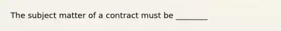 The subject matter of a contract must be ________