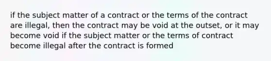 if the subject matter of a contract or the terms of the contract are illegal, then the contract may be void at the outset, or it may become void if the subject matter or the terms of contract become illegal after the contract is formed