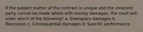 If the subject matter of the contract is unique and the innocent party cannot be made whole with money damages, the court will order which of the following? a. Exemplary damages b. Rescission c. Consequential damages d. Specific performance