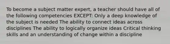 To become a subject matter expert, a teacher should have all of the following competencies EXCEPT: Only a deep knowledge of the subject is needed The ability to connect ideas across disciplines The ability to logically organize ideas Critical thinking skills and an understanding of change within a discipline