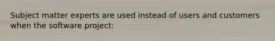Subject matter experts are used instead of users and customers when the software project: