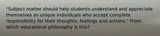 "Subject matter should help students understand and appreciate themselves as unique individuals who accept complete responsibility for their thoughts, feelings and actions." From which educational philosophy is this?