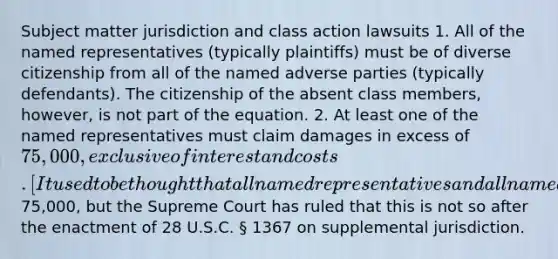 Subject matter jurisdiction and class action lawsuits 1. All of the named representatives (typically plaintiffs) must be of diverse citizenship from all of the named adverse parties (typically defendants). The citizenship of the absent class members, however, is not part of the equation. 2. At least one of the named representatives must claim damages in excess of 75,000, exclusive of interest and costs. [It used to be thought that all named representatives and all named class members each had to assert claims in excess of75,000, but the Supreme Court has ruled that this is not so after the enactment of 28 U.S.C. § 1367 on supplemental jurisdiction.