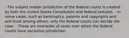 - The subject matter jurisdiction of the federal courts is created by both the United States Constitution and federal statutes. - In some cases, such as bankruptcy, patents and copyrights and anti-trust among others, only the federal courts can decide the case. - These are examples of cases over which the federal courts have exclusive jurisdiction.