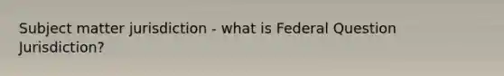 Subject matter jurisdiction - what is Federal Question Jurisdiction?