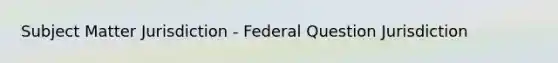 Subject Matter Jurisdiction - Federal Question Jurisdiction